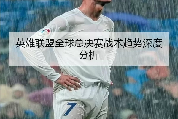 英雄联盟全球总决赛战术趋势深度分析